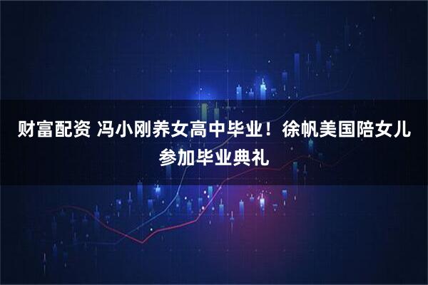 财富配资 冯小刚养女高中毕业！徐帆美国陪女儿参加毕业典礼
