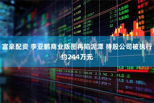 富豪配资 李亚鹏商业版图再陷泥潭 持股公司被执行约244万元