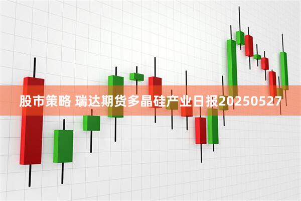 股市策略 瑞达期货多晶硅产业日报20250527