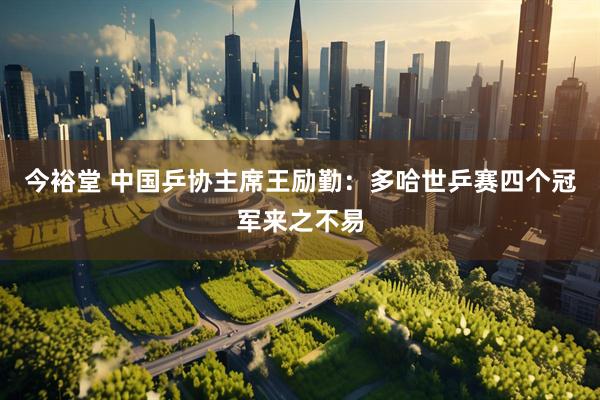 今裕堂 中国乒协主席王励勤：多哈世乒赛四个冠军来之不易
