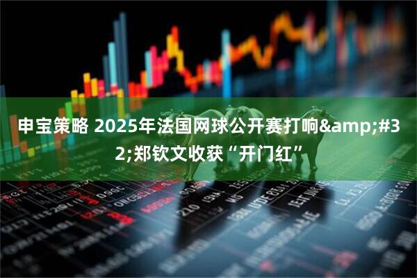 申宝策略 2025年法国网球公开赛打响&#32;郑钦文收获“开门红”