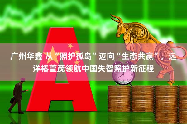 广州华鑫 从“照护孤岛”迈向“生态共赢”，远洋椿萱茂领航中国失智照护新征程