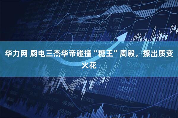 华力网 厨电三杰华帝碰撞“糖王”周毅，擦出质变火花