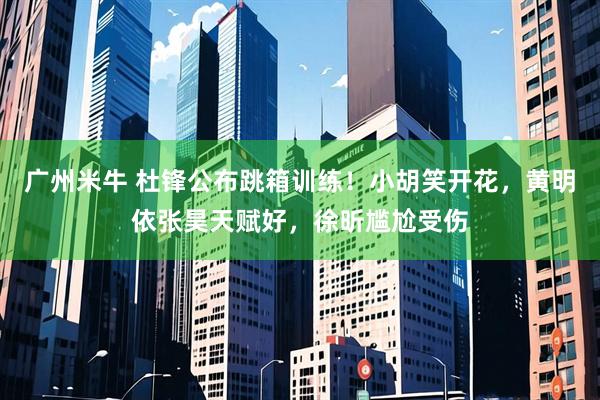 广州米牛 杜锋公布跳箱训练！小胡笑开花，黄明依张昊天赋好，徐昕尴尬受伤