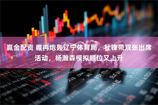 赢金配资 睢冉炮轰辽宁体育局，杜锋带双张出席活动，杨瀚森模拟顺位又上升