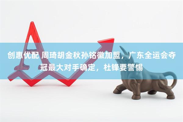 创惠优配 周琦胡金秋孙铭徽加盟，广东全运会夺冠最大对手确定，杜锋要警惕