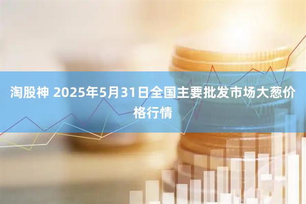 淘股神 2025年5月31日全国主要批发市场大葱价格行情