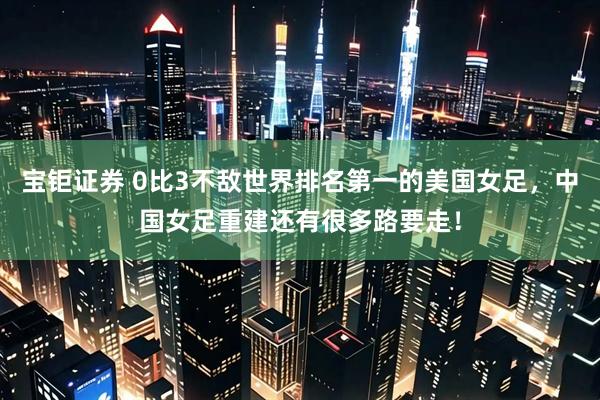 宝钜证券 0比3不敌世界排名第一的美国女足，中国女足重建还有很多路要走！