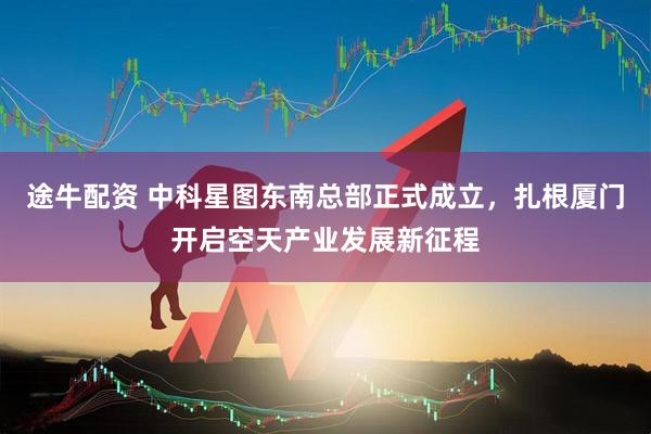 途牛配资 中科星图东南总部正式成立，扎根厦门开启空天产业发展新征程