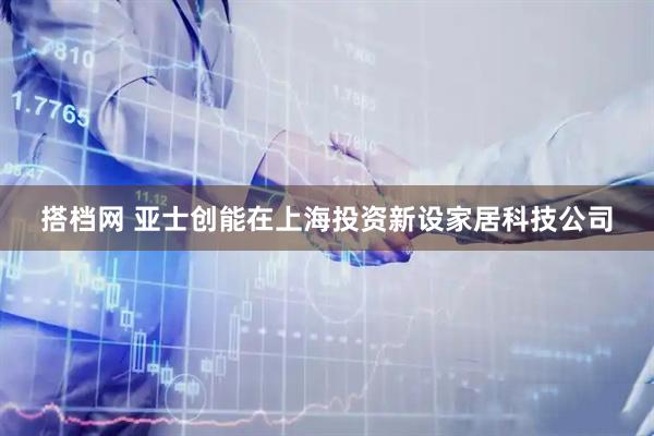 搭档网 亚士创能在上海投资新设家居科技公司