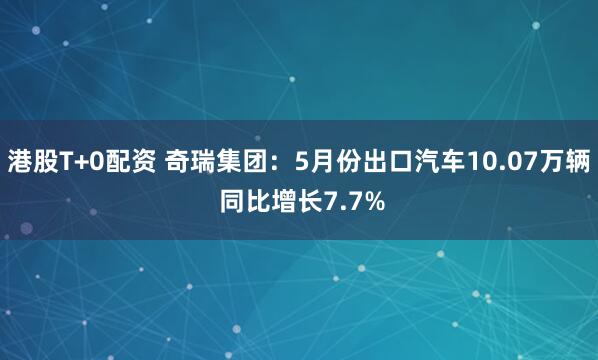 港股T+0配资 奇瑞集团：5月份出口汽车10.07万辆 同比增长7.7%