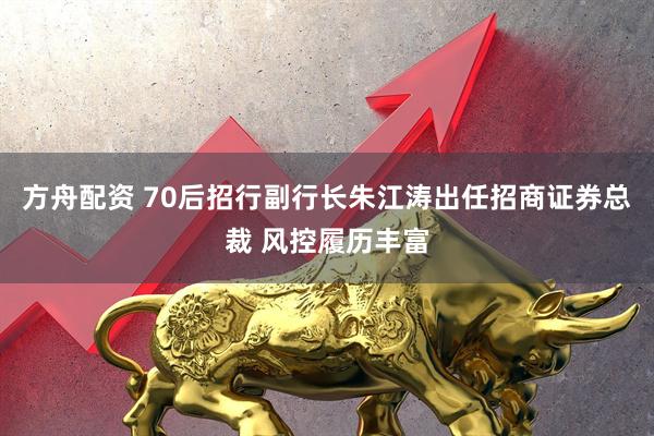 方舟配资 70后招行副行长朱江涛出任招商证券总裁 风控履历丰富