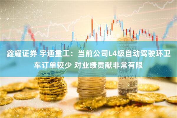 鑫耀证券 宇通重工：当前公司L4级自动驾驶环卫车订单较少 对业绩贡献非常有限