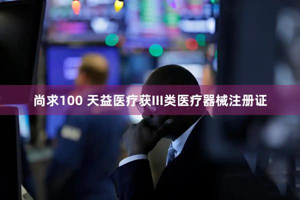 尚求100 天益医疗获III类医疗器械注册证