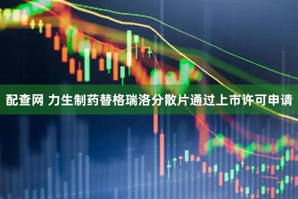 配查网 力生制药替格瑞洛分散片通过上市许可申请