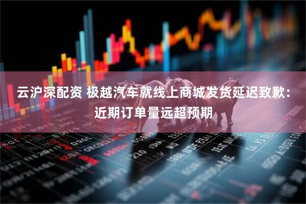 云沪深配资 极越汽车就线上商城发货延迟致歉：近期订单量远超预期