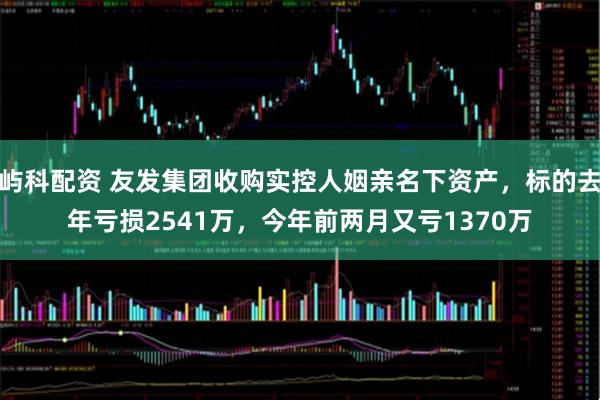 屿科配资 友发集团收购实控人姻亲名下资产，标的去年亏损2541万，今年前两月又亏1370万