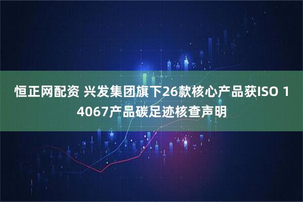 恒正网配资 兴发集团旗下26款核心产品获ISO 14067产品碳足迹核查声明