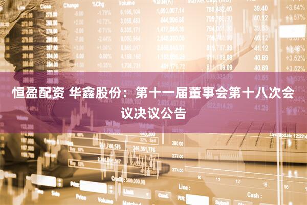 恒盈配资 华鑫股份：第十一届董事会第十八次会议决议公告