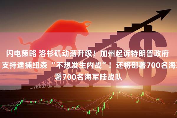 闪电策略 洛杉矶动荡升级！加州起诉特朗普政府 特朗普：支持逮捕纽森 “不想发生内战”！还将部署700名海军陆战队