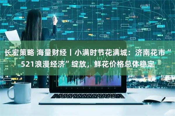 长宏策略 海量财经丨小满时节花满城：济南花市“521浪漫经济”绽放，鲜花价格总体稳定