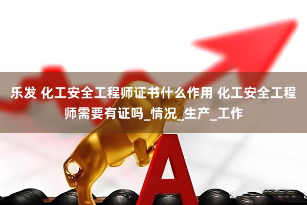 乐发 化工安全工程师证书什么作用 化工安全工程师需要有证吗_情况_生产_工作