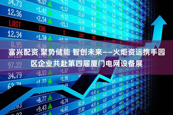 富兴配资 聚势储能 智创未来——火炬资运携手园区企业共赴第四届厦门电网设备展