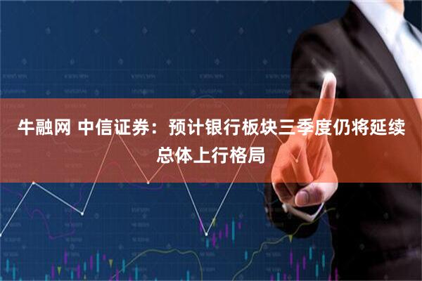 牛融网 中信证券：预计银行板块三季度仍将延续总体上行格局