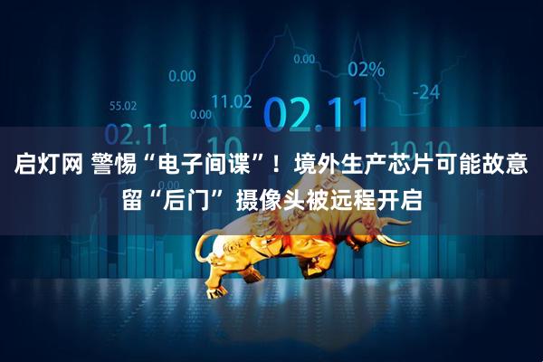 启灯网 警惕“电子间谍”！境外生产芯片可能故意留“后门” 摄像头被远程开启