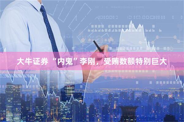 大牛证券 “内鬼”李刚，受贿数额特别巨大