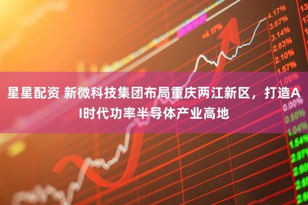 星星配资 新微科技集团布局重庆两江新区，打造AI时代功率半导体产业高地