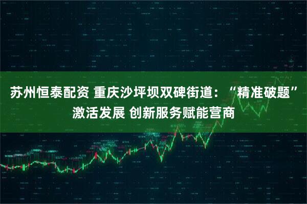 苏州恒泰配资 重庆沙坪坝双碑街道：“精准破题”激活发展 创新服务赋能营商