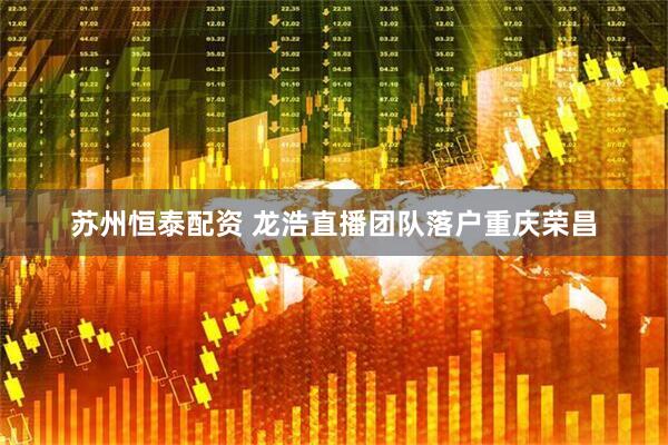 苏州恒泰配资 龙浩直播团队落户重庆荣昌
