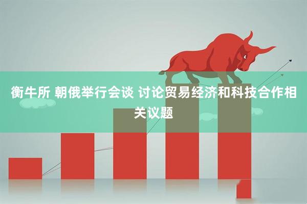 衡牛所 朝俄举行会谈 讨论贸易经济和科技合作相关议题