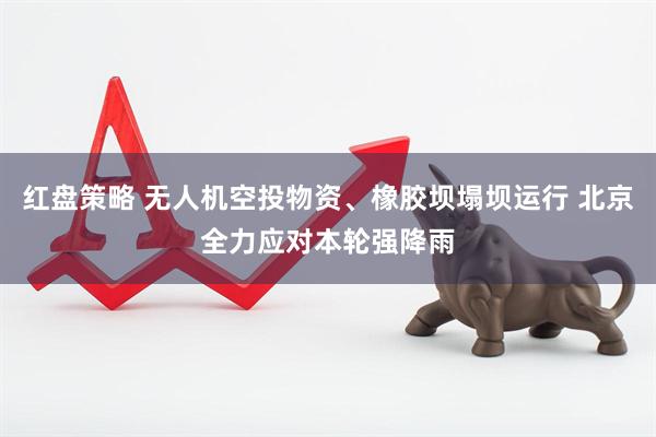 红盘策略 无人机空投物资、橡胶坝塌坝运行 北京全力应对本轮强降雨