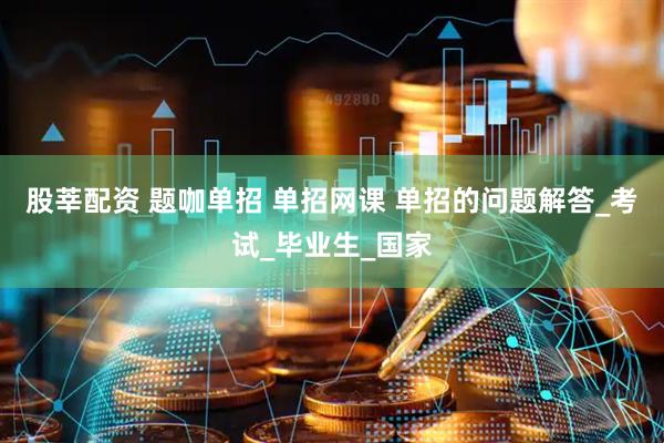 股莘配资 题咖单招 单招网课 单招的问题解答_考试_毕业生_国家