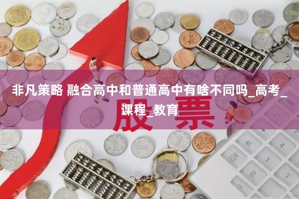 非凡策略 融合高中和普通高中有啥不同吗_高考_课程_教育