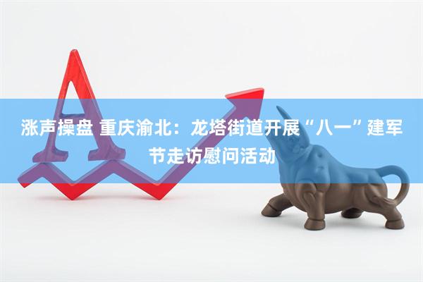涨声操盘 重庆渝北：龙塔街道开展“八一”建军节走访慰问活动