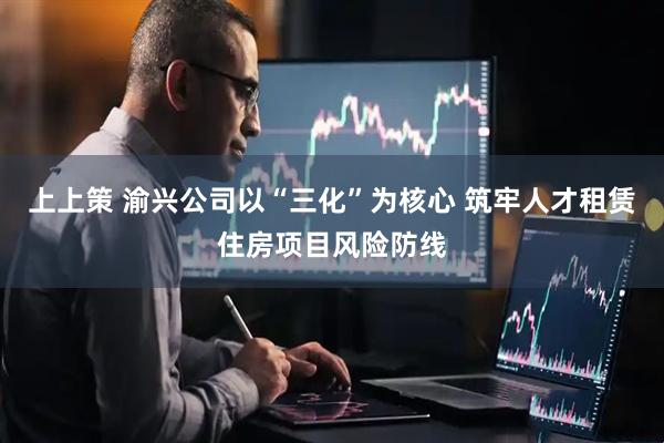 上上策 渝兴公司以“三化”为核心 筑牢人才租赁住房项目风险防线