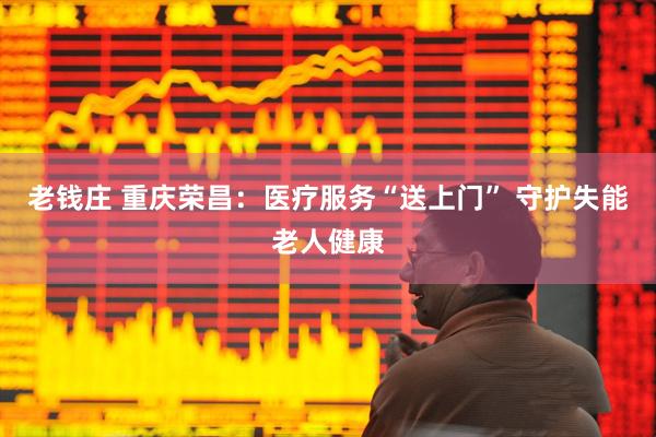 老钱庄 重庆荣昌：医疗服务“送上门” 守护失能老人健康