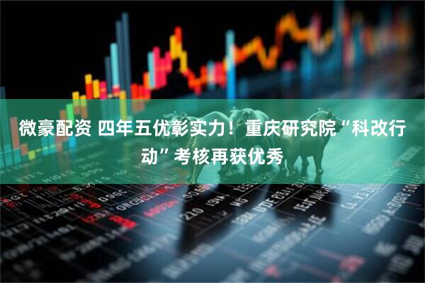 微豪配资 四年五优彰实力！重庆研究院“科改行动”考核再获优秀