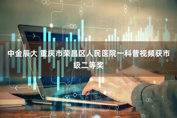 中金辰大 重庆市荣昌区人民医院一科普视频获市级二等奖