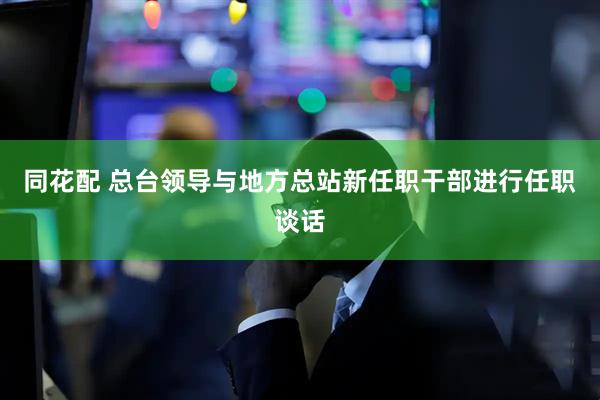 同花配 总台领导与地方总站新任职干部进行任职谈话