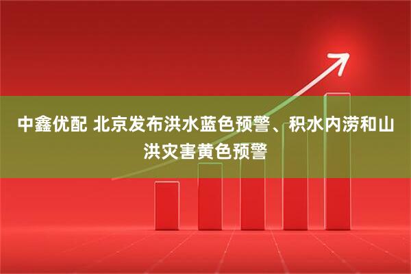 中鑫优配 北京发布洪水蓝色预警、积水内涝和山洪灾害黄色预警