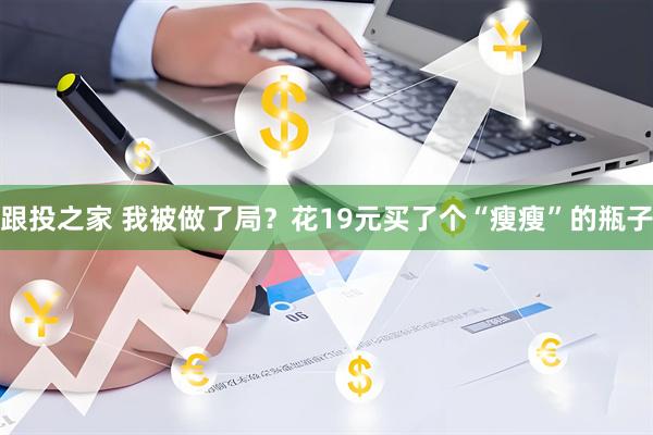 跟投之家 我被做了局？花19元买了个“瘦瘦”的瓶子