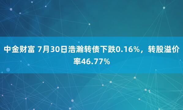 中金财富 7月30日浩瀚转债下跌0.16%，转股溢价率46.77%