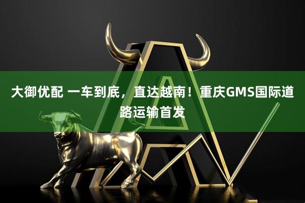 大御优配 一车到底，直达越南！重庆GMS国际道路运输首发