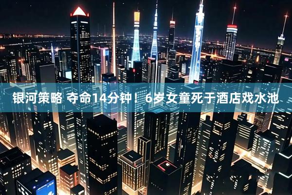 银河策略 夺命14分钟！6岁女童死于酒店戏水池