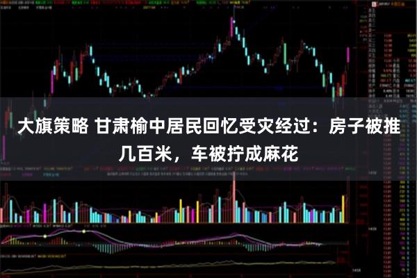 大旗策略 甘肃榆中居民回忆受灾经过：房子被推几百米，车被拧成麻花