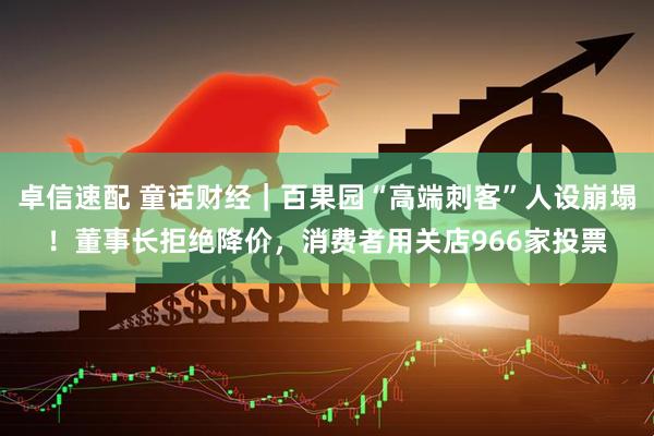 卓信速配 童话财经｜百果园“高端刺客”人设崩塌！董事长拒绝降价，消费者用关店966家投票